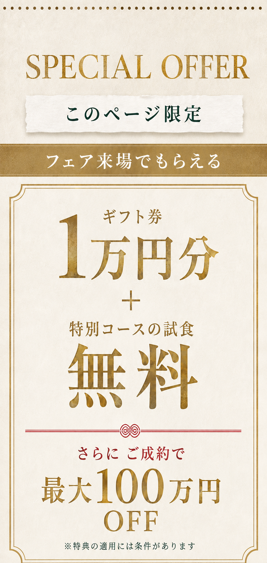 このページ限定。フェア来場でもらえる、ギフト券1万円分＋特別コースの試食無料。さらにご成約で最大100万円OFF。特典の適用には条件があります。