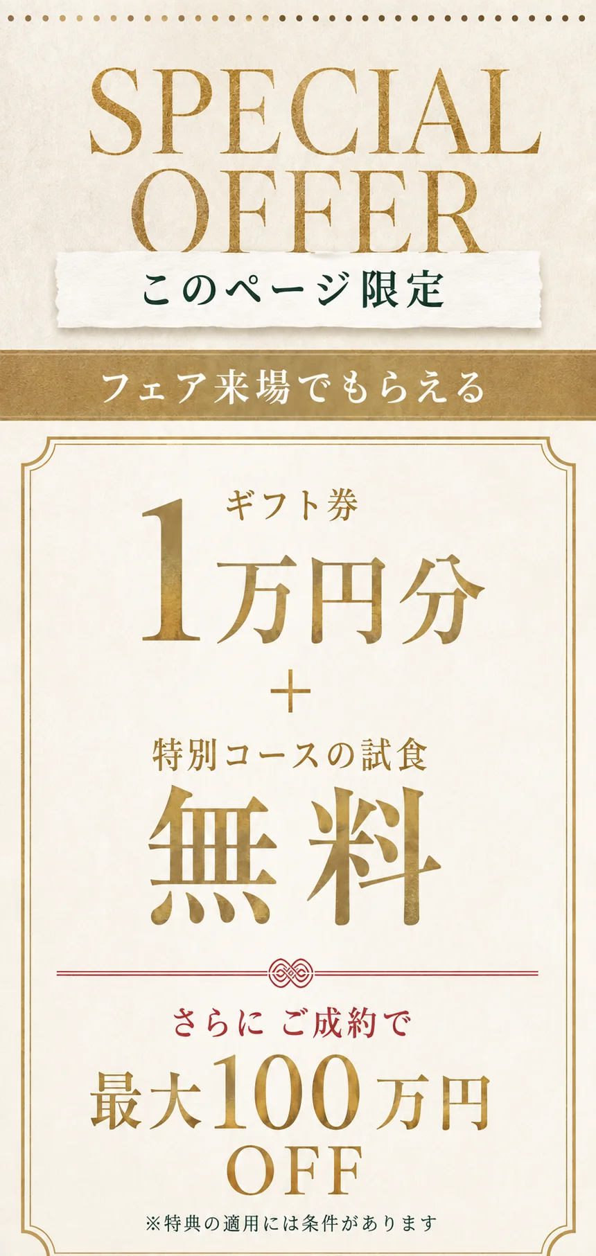 このページ限定。フェア来場でもらえる、ギフト券1万円分＋特別コースの試食無料。さらにご成約で最大100万円OFF。特典の適用には条件があります。