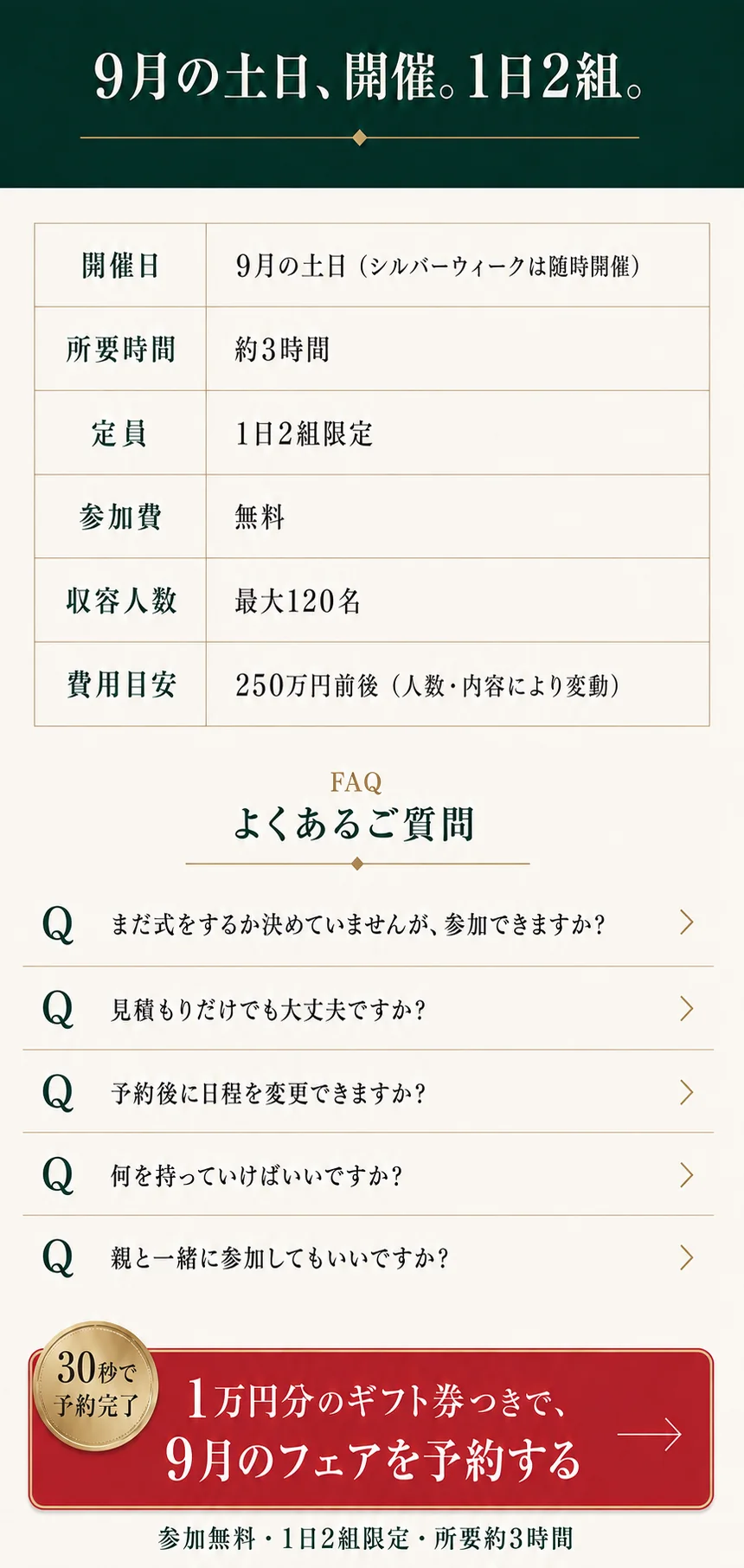 9月の土日、開催。1日2組。開催日：9月の土日（シルバーウィークは随時開催）。所要時間：約3時間。定員：1日2組限定。参加費：無料。収容人数：最大120名。費用目安：250万円前後。よくあるご質問。1万円分のギフト券つきで、9月のフェアを予約する。